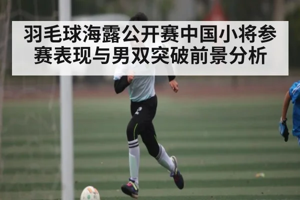 羽毛球海露公开赛中国小将参赛表现与男双突破前景分析