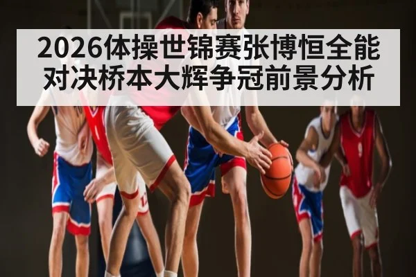 2026体操世锦赛张博恒全能对决桥本大辉争冠前景分析