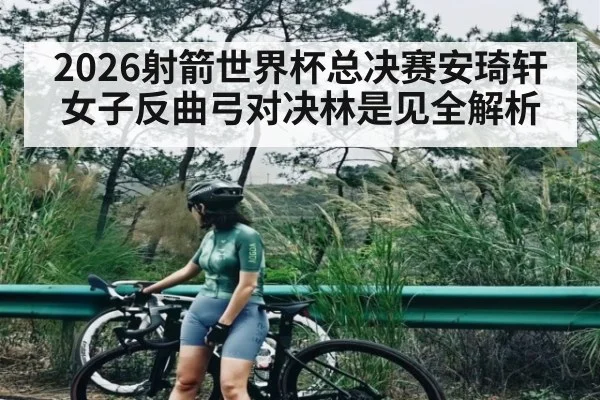2026射箭世界杯总决赛安琦轩女子反曲弓对决林是见全解析
