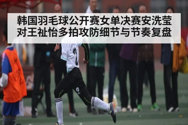 韩国羽毛球公开赛女单决赛安洗莹对王祉怡多拍攻防细节与节奏复盘